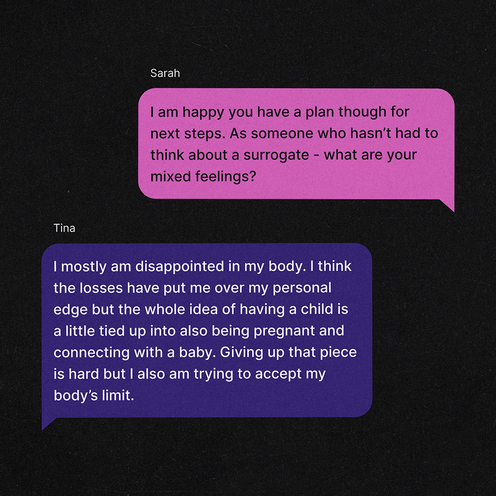 A text exchange between two women, Tina and Sarah. Sarah: I am happy you have a plan though for next steps. As someone who hasn’t had to think about a surrogate - what are your mixed feelings? Tina: I mostly am disappointed in my body. I think the losses have put me over my personal edge but the whole idea of having a child is a little tied up into also being pregnant and connecting with a baby. Giving up that piece is hard but I also am trying to accept my body’s limit.
