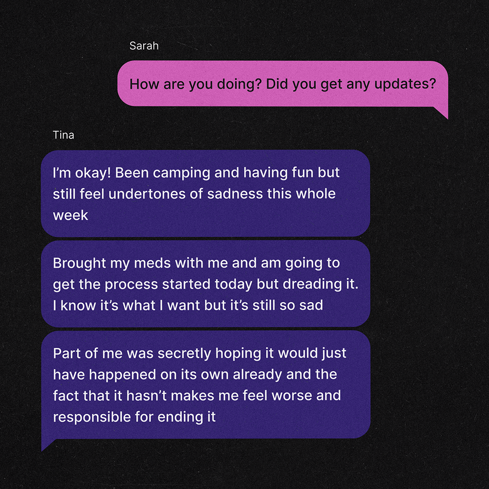 A text exchange between two women, Tina and Sarah. Sarah: How are you doing? Did you get any updates? Tina: I’m okay! Been camping and having fun but still feel undertones of sadness this whole week Tina: Brought my meds with me and am going to get the process started today but dreading it. I know it’s what I want but it’s still so sad Tina: Part of me was secretly hoping it would just have happened on its own already and the fact that it hasn’t makes me feel worse and responsible for ending it